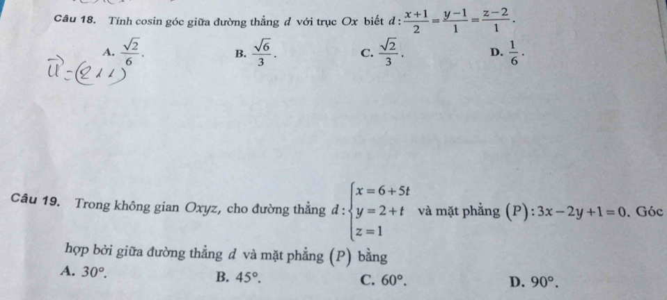 Tính cosin góc giữa đường thẳng d với trục Ox biết d:  (x+1)/2 = (y-1)/1 = (z-2)/1 .
A.  sqrt(2)/6 .  sqrt(6)/3 . C.  sqrt(2)/3 . D.  1/6 ·
B.
Câu 19. Trong không gian Oxyz, cho đường thẳng d:beginarrayl x=6+5t y=2+t z=1endarray. và mặt phẳng (P): 3x-2y+1=0. Góc
hợp bởi giữa đường thẳng d và mặt phẳng (P) bằng
A. 30°.
B. 45°. C. 60°. D. 90°.