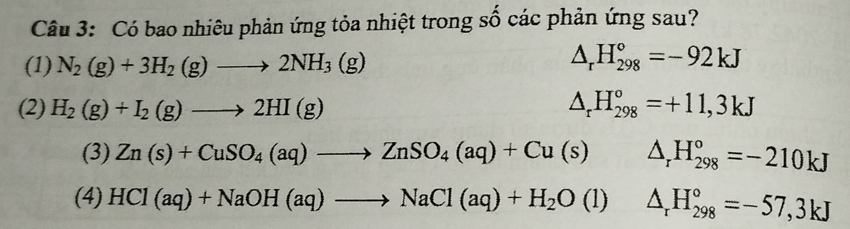 Có bao nhiêu phản ứng tỏa nhiệt trong số các phản ứng sau? 
(1) N_2(g)+3H_2(g)to 2NH_3(g)
△ _rH_(298)°=-92kJ
(2) H_2(g)+I_2(g)to 2HI(g) △ _rH_(298)°=+11,3kJ
(3) Zn(s)+CuSO_4(aq)to ZnSO_4(aq)+Cu(s) x=□ □^(□) △ _rH_(298)°=-210kJ
(4) HCl(aq)+NaOH(aq)to NaCl(aq)+H_2O(l)△ _rH_(298)°=-57,3kJ