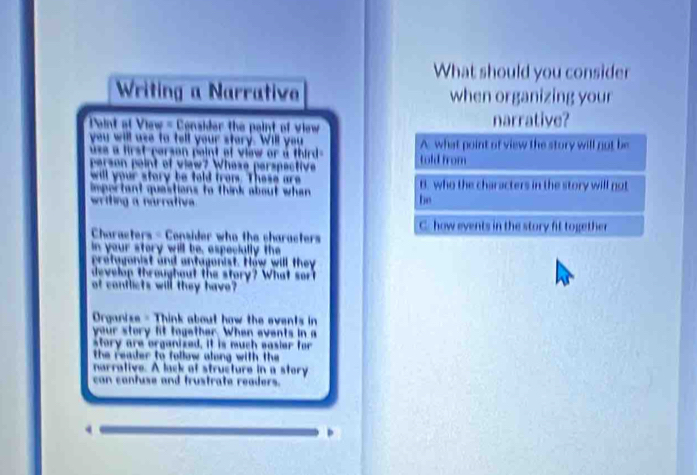 What should you consider 
Writing a Narrative when organizing your 
Pint of View = Censider the paint of view narrative? 
you will use to tell your story. Will you 
use a first-person peint of view or a third . 
person peint of view? Whese perspective 
will your story be told from. These are 
impertant quastions to think about whan 
writing a narrative 
Characters - Consider who the characters 
in your story will be, aspecially the 
protugonist and antagonist. How will they 
develop throughout the story? What sort 
of conflicts will they have 
Organize - Think about how the events in 
your story lit together. When events in a 
story are organized. it is much easier for 
the reader to follow along with the 
narrative. A lack of structure in a story 
can contuse and frustrate readers.