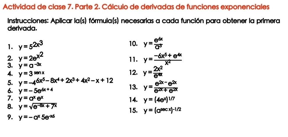 Actividad de clase 7. Parte 2. Cálculo de derivadas de funciones exponenciales 
Instrucciones: Aplicar la(s) fórmula(s) necesarias a cada función para obtener la primera 
derivada. 
1. y=5^(2x^3) 10. y= e^(6x)/a^3 
2. y=2e^(x^2) 11. y= (-6x^5+e^(4x))/x^2 
3. y=a^(-3x)
4. y=3^(senx) 12. y= 2x^2/e^(4x) 
5. y=-4^(6x^5)-8x^4+2x^3+4x^2-x+12
6. y=-5e^(6x+4) 13. y= (e^(2x-)e^(2x))/e^(2x)+e^(2x) 
7. y=a^xe^x 14. y=(4e^x)^1/7
8. y=sqrt(e^(-8x)+7x)
15. y=(a^(sec x))^-1/2
9. y=-a^x5e^(-x6)