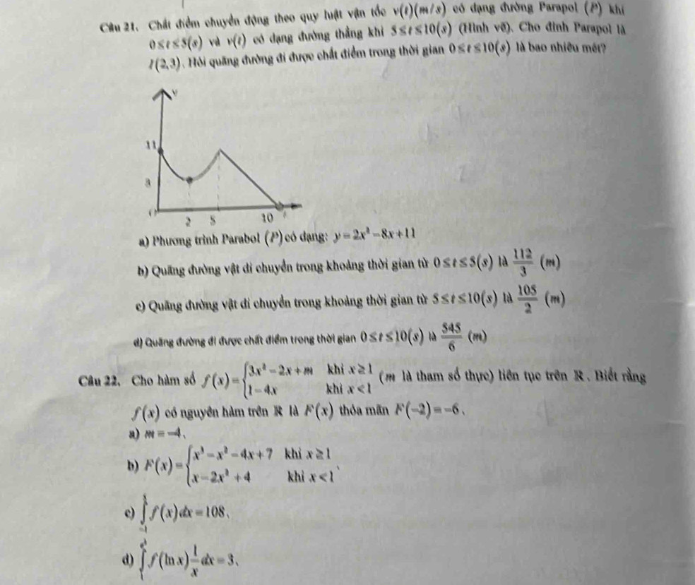 Cầu 21. Chất điểm chuyển động theo quy luật vận tốc v(t)(m/s) có đạng đường Parapol (P) khí
0≤ t≤ 5(s) và v(t) có dạng đường thẳng khi 5≤ t≤ 10(s) (Hình vẽ). Cho đỉnh Parapol là
I(2,3). Hỏi quãng đường đi được chất điểm trong thời gian 0≤ t≤ 10(s) là bao nhiều mét?
a) Phương trình Parabol (P) có dạng: y=2x^2-8x+11
b) Quang đường vật di chuyển trong khoảng thời gian từ 0≤ t≤ 5(s) là  112/3 (m)
c) Quãng đường vật đi chuyển trong khoảng thời gian từ 5≤ t≤ 10(s) là  105/2 (m)
d) Quãng đường đi được chất điểm trong thời gian 0≤ t≤ 10(s) là  545/6 (m)
khi
Câu 22, Cho hàm số f(x)=beginarrayl 3x^2-2x+m 1-4,xendarray. khi beginarrayr x≥ 1 x<1endarray (mlà tham số thực) liên tục trên R. Biết rằng
f(x) có nguyên hàm trên  là F(x) thỏa mãn F(-2)=-6,
a) m=-4.
b) F(x)=beginarrayl x^3-x^2-4x+7 x-2x^2+4endarray. khi x≥ 1
khì x<1</tex>
c) ∈tlimits _(-1)^1f(x)dx=108.
d) ∈tlimits _1^((e^3))f(ln x) 1/x dx=3.