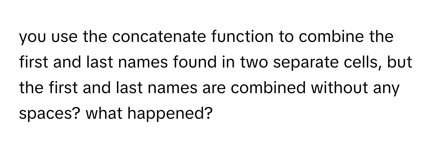 you use the concatenate function to combine the first and last names found in two separate cells, but the first and last names are combined without any spaces? what happened?