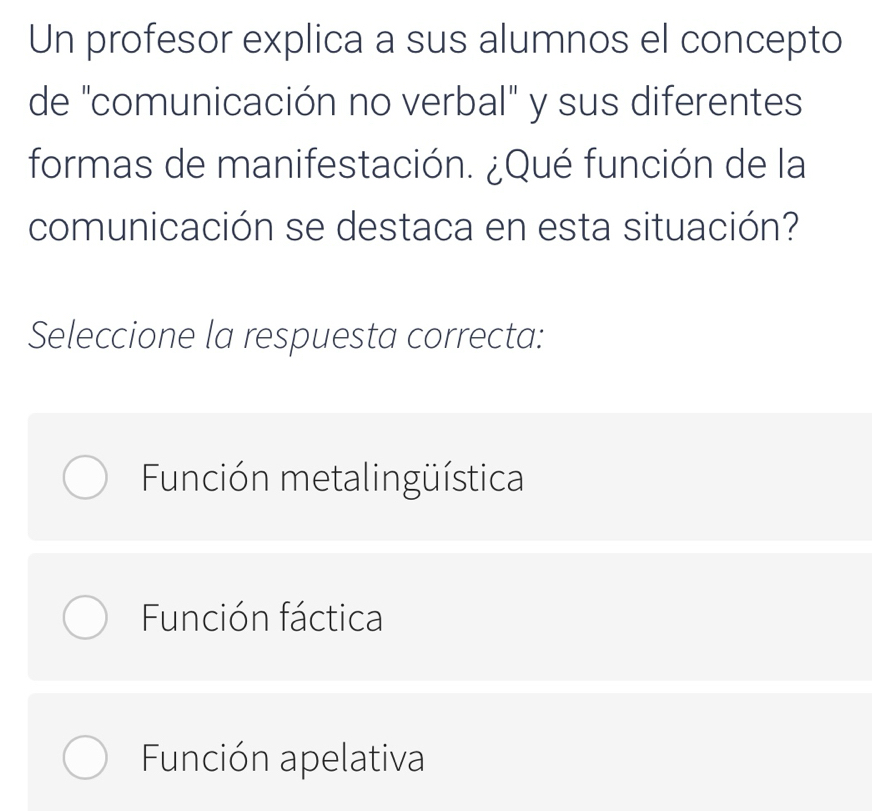 Un profesor explica a sus alumnos el concepto
de "comunicación no verbal" y sus diferentes
formas de manifestación. ¿Qué función de la
comunicación se destaca en esta situación?
Seleccione la respuesta correcta:
Función metalingüística
Función fáctica
Función apelativa