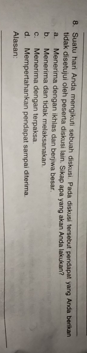 Suatu hari Anda mengikuti sebuah diskusi. Pada diskusi tersebut pendapat yang Anda berikan
tidak disetujui oleh peserta diskusi lain. Sikap apa yang akan Anda lakukan?
a. Menerima dengan ikhlas dan berjiwa besar.
b. Menerima dan tidak melaksanakan
c. Menerima dengan terpaksa
d. Mempertahankan pendapat sampai diterima.
Alasan:
_