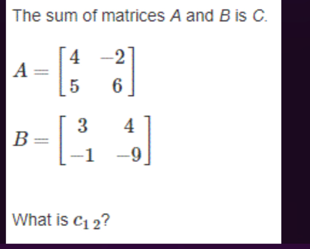 The sum of matrices A and B is C.
A=beginbmatrix 4&-2 5&6endbmatrix
B=beginbmatrix 3&4 -1&-9endbmatrix
What is c_12 ?