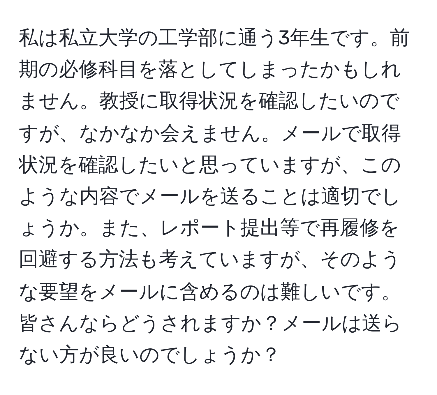 私は私立大学の工学部に通う3年生です。前期の必修科目を落としてしまったかもしれません。教授に取得状況を確認したいのですが、なかなか会えません。メールで取得状況を確認したいと思っていますが、このような内容でメールを送ることは適切でしょうか。また、レポート提出等で再履修を回避する方法も考えていますが、そのような要望をメールに含めるのは難しいです。皆さんならどうされますか？メールは送らない方が良いのでしょうか？