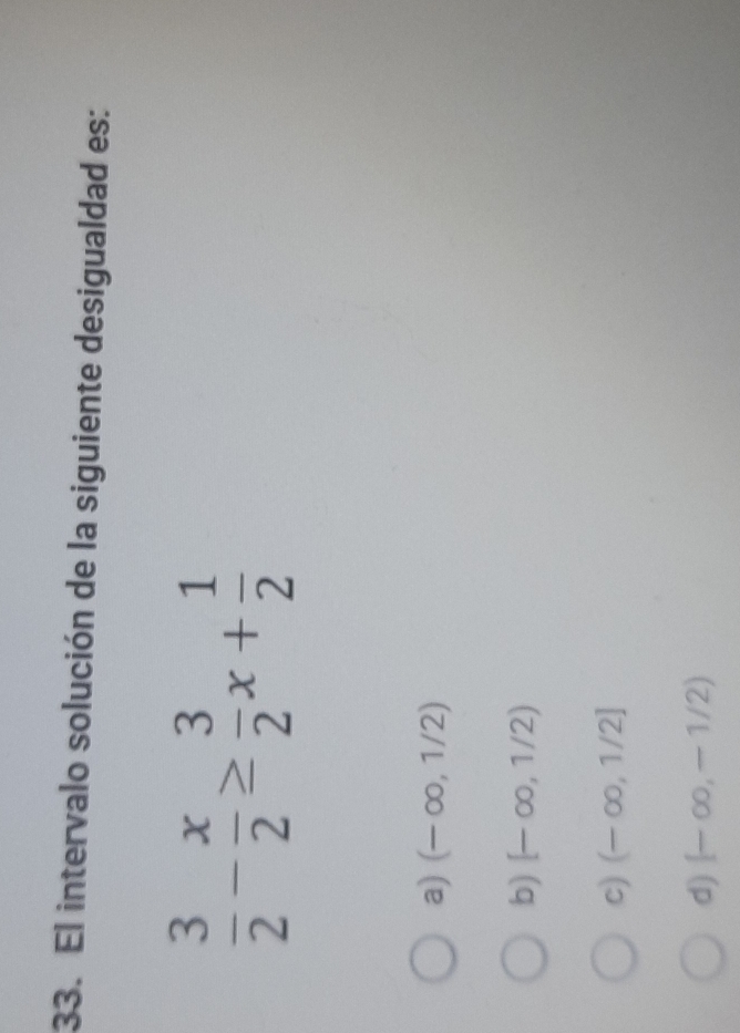 El intervalo solución de la siguiente desigualdad es:
 3/2 - x/2 ≥  3/2 x+ 1/2 
a) (-∈fty ,1/2)
b) [-∈fty ,1/2)
c) (-∈fty ,1/2]
d) (-∈fty ,-1/2)