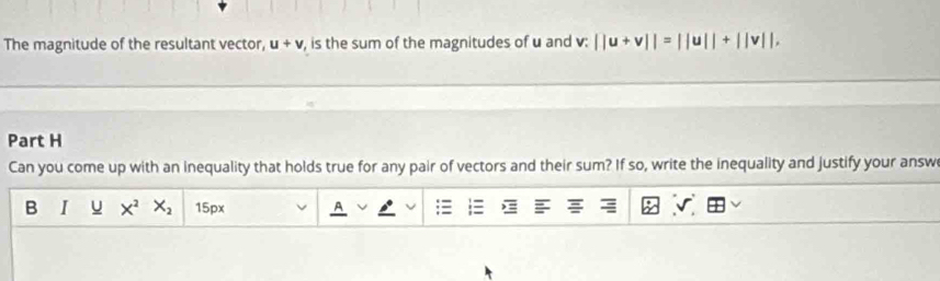 The magnitude of the resultant vector, u+v is the sum of the magnitudes of u and S· ||u+v||=||u||+||v||, 
Part H 
Can you come up with an inequality that holds true for any pair of vectors and their sum? If so, write the inequality and justify your answ 
B I X^2 X_2 15px