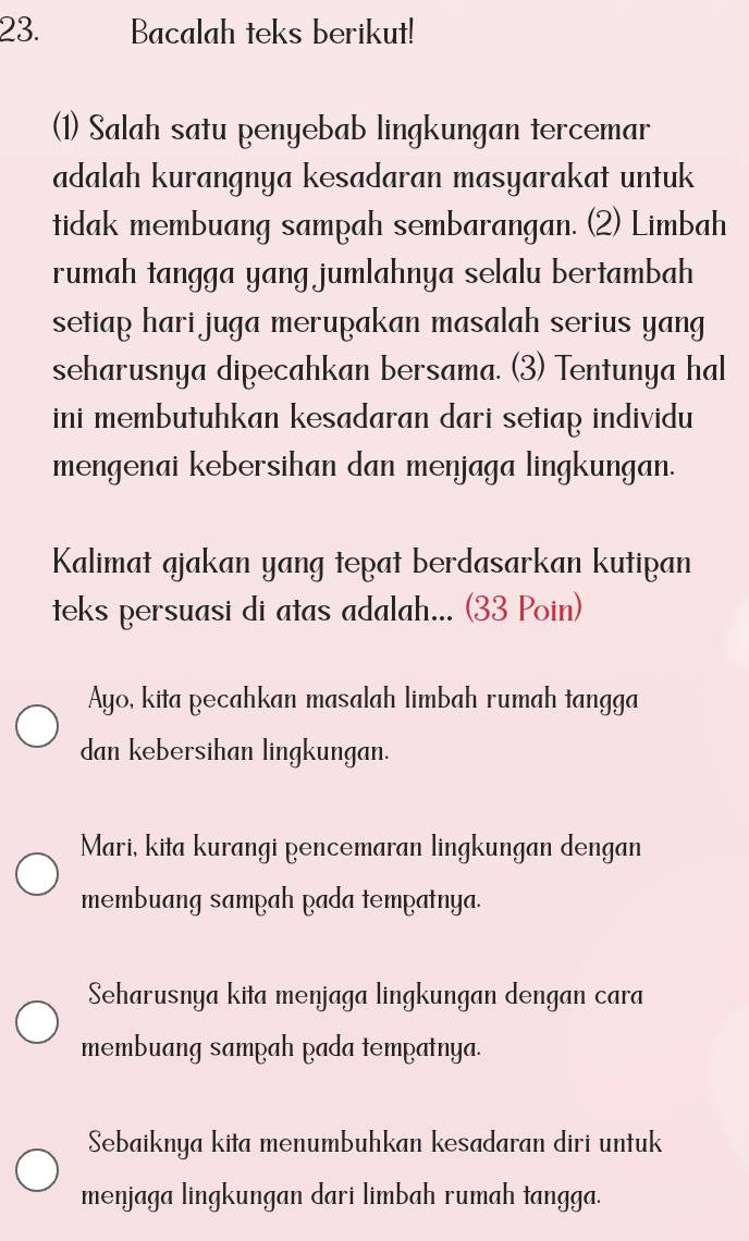 Bacalah teks berikut!
(1) Salah satu penyebab lingkungan tercemar
adalah kurangnya kesadaran masyarakat untuk
tidak membuang sampah sembarangan. (2) Limbah
rumah tangga yang jumlahnya selalu bertambah
setiap hari juga merupakan masalah serius yang
seharusnya dipecahkan bersama. (3) Tentunya hal
ini membutuhkan kesadaran dari setiap individu
mengenai kebersihan dan menjaga lingkungan.
Kalimat ajakan yang tepat berdasarkan kutipan
teks persuasi di atas adalah... (33 Poin)
Ayo, kita pecahkan masalah limbah rumah tangga
dan kebersihan lingkungan.
Mari, kita kurangi pencemaran lingkungan dengan
membuang sampah pada tempatnya.
Seharusnya kita menjaga lingkungan dengan cara
membuang sampah pada tempatnya.
Sebaiknya kita menumbuhkan kesadaran diri untuk
menjaga lingkungan dari limbah rumah tangga.