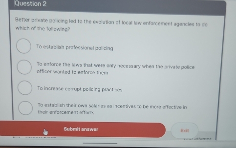 Better private policing led to the evolution of local law enforcement agencies to do
which of the following?
To establish professional policing
To enforce the laws that were only necessary when the private police
officer wanted to enforce them
To increase corrupt policing practices
To establish their own salaries as incentives to be more effective in
their enforcement efforts
Submit answer Exit