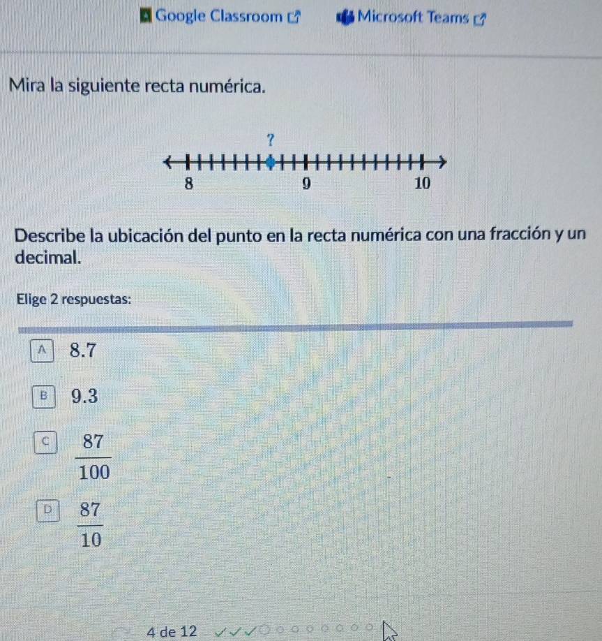 Google Classroom Microsoft Teams
Mira la siguiente recta numérica.
Describe la ubicación del punto en la recta numérica con una fracción y un
decimal.
Elige 2 respuestas:
A 8.7
B 9.3
C  87/100 
D  87/10 
4 de 12