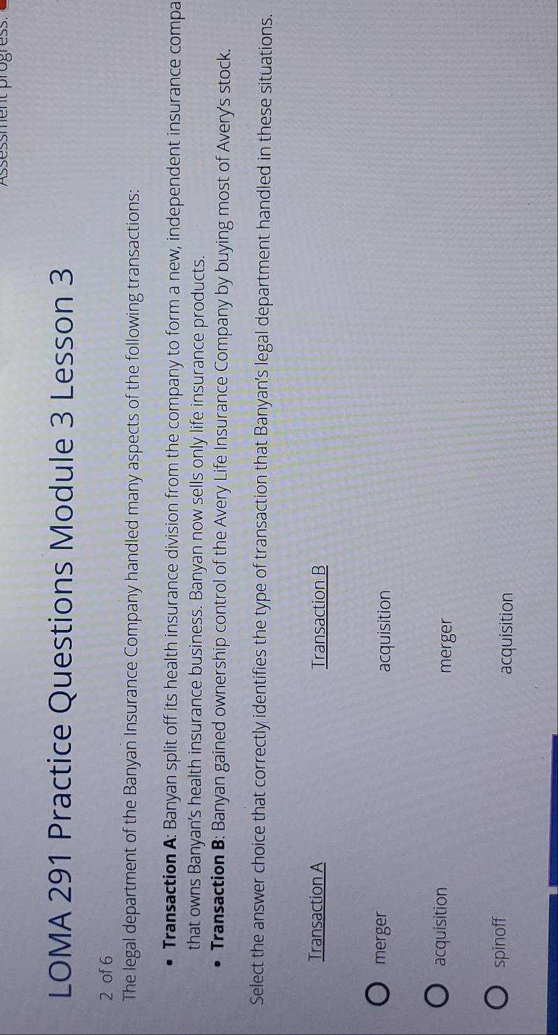 Assessment progress.
LOMA 291 Practice Questions Module 3 Lesson 3
2 of 6
The legal department of the Banyan Insurance Company handled many aspects of the following transactions:
Transaction A: Banyan split off its health insurance division from the company to form a new, independent insurance compa
that owns Banyan’s health insurance business. Banyan now sells only life insurance products.
Transaction B: Banyan gained ownership control of the Avery Life Insurance Company by buying most of Avery's stock.
Select the answer choice that correctly identifies the type of transaction that Banyan’s legal department handled in these situations.
Transaction A Transaction B
merger acquisition
acquisition
merger
spinoff
acquisition
