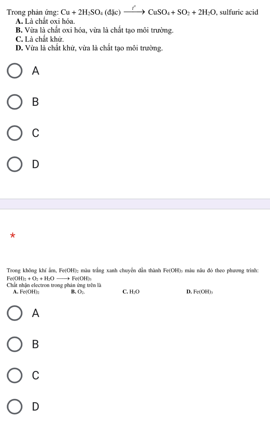 Trong phản ứng: Cu+2H_2SO_4(dac)xrightarrow I^oCuSO_4+SO_2+2H_2O, , sulfuric acid
A. Là chất oxi hóa.
B. Vừa là chất oxi hóa, vừa là chất tạo môi trường.
C. Là chất khử.
D. Vừa là chất khử, vừa là chất tạo môi trường.
A
B
C
D
*
Trong không khí ẩm, Fe(OH)_2 màu trắng xanh chuyền dần thành Fe(OH) 3 màu nâu đỏ theo phương trình:
Fe(OH)_2+O_2+H_2Oto Fe(OH)_3
Chất nhận electron trong phản ứng trên là
A. Fe(OH)_2 B. O_2. C. H_2O D. Fe(OH)_3
A
B
C
D