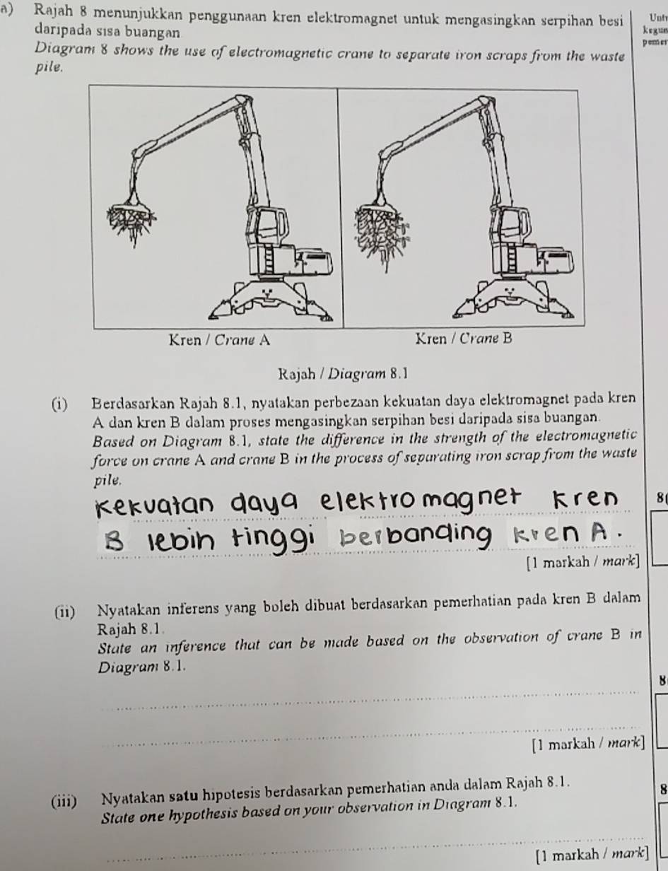 Rajah 8 menunjukkan penggunaan kren elektromagnet untuk mengasingkan serpihan besi kegun Unt 
daripada sisa buangan 
p em er 
Diagram 8 shows the use of electromagnetic crane to separate iron scraps from the waste 
pile. 
Rəjsh / Diagram 8.1 
(i) Berdasarkan Rajah 8.1, nyatakan perbezaan kekuatan daya elektromagnet pada kren 
A dan kren B dalam proses mengasingkan serpihan besi daripada sisa buangan. 
Based on Diagram 8.1, state the difference in the strength of the electromagnetic 
force on crane A and crane B in the process of separating iron scrap from the waste 
pile. 
81 
lebih tinggi 
[1 markah / mark] 
(ii) Nyatakan inferens yang boleh dibuat berdasarkan pemerhatian pada kren B dalam 
Rajah 8.1 
State an inference that can be made based on the observation of crane B in 
Diagram 8.1. 
_ 
8 
_ 
[1 markah /mark] 
(iii) Nyatakan satu hipotesis berdasarkan pemerhatian anda dalam Rajah 8.1. 
8 
State one hypothesis based on your observation in Diagram 8.1. 
_ 
[1 markah / mark]