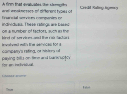 A firm that evaluates the strengths Credit Rating Agency
and weaknesses of different types of
financial services companies or
individuals. These ratings are based
on a number of factors, such as the
kind of services and the risk factors
involved with the services for a
company's rating, or history of
paying bills on time and bankruptcy
for an individual.
Choose answer
True False