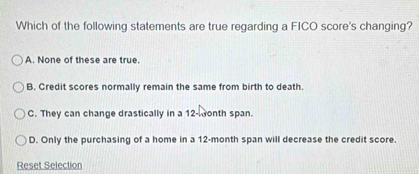 Which of the following statements are true regarding a FICO score's changing?
A. None of these are true.
B. Credit scores normally remain the same from birth to death.
C. They can change drastically in a 12 -onth span.
D. Only the purchasing of a home in a 12-month span will decrease the credit score.
Reset Selection