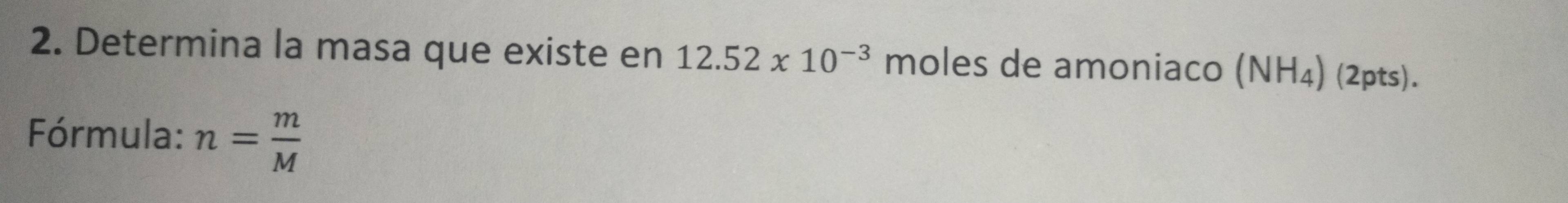 Determina la masa que existe en 12.52* 10^(-3) moles de amoniaco (NH_4) (2pts). 
Fórmula: n= m/M 