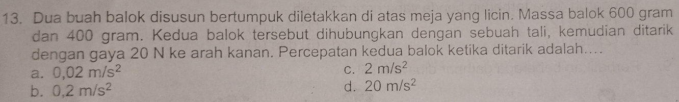 Dua buah balok disusun bertumpuk diletakkan di atas meja yang licin. Massa balok 600 gram
dan 400 gram. Kedua balok tersebut dihubungkan dengan sebuah tali, kemudian ditarik
dengan gaya 20 N ke arah kanan. Percepatan kedua balok ketika ditarik adalah....
a. 0,02m/s^2
C. 2m/s^2
b. 0,2m/s^2 d. 20m/s^2