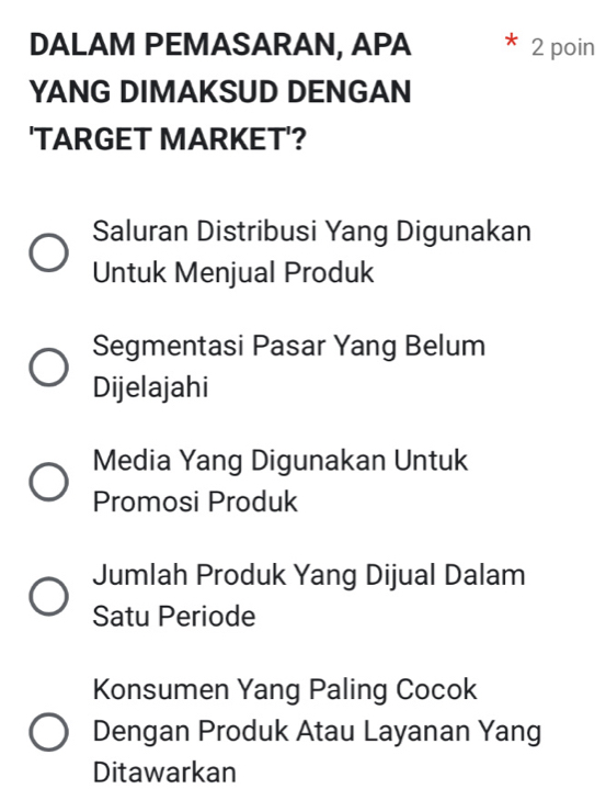 DALAM PEMASARAN, APA 2 poin
YANG DIMAKSUD DENGAN
'TARGET MARKET'?
Saluran Distribusi Yang Digunakan
Untuk Menjual Produk
Segmentasi Pasar Yang Belum
Dijelajahi
Media Yang Digunakan Untuk
Promosi Produk
Jumlah Produk Yang Dijual Dalam
Satu Periode
Konsumen Yang Paling Cocok
Dengan Produk Atau Layanan Yang
Ditawarkan