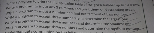 Write a program to print the multiplication table of the given number up to 10 terms.
Write a program to input any 5 numbers and print them on descending order.
Write a program to input a number and find out factorial of that number
Write a program to accept three numbers and determine the largest one.
Write a program to accept three numbers and determine the smallest one.
Write a program to accept three numbers and determine the medium number.
a e s m an ge ts comm ission on the a