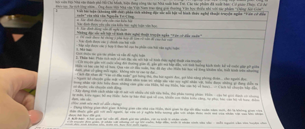 hội viên Hội Nhà văn thành phổ Hồ Chí Minh, hiện đang công tác tại Nhà xuất bản Trẻ. Các tác phẩm đã xuất bản: Cô giáo Thủy, Cô bè
khéo tay, Sự tích lông nhim... Ông được Hội Nhà văn Việt Nam trao tặng giải thưởng Văn học thiếu nhi với tác phẩm “Dũng Sài Gòn”.
2 Viết bài luận (khoảng 600 chữ) phân tích những đặc sắc nổi bật về hình thức nghệ thuật truyện ngăn “Vân cờ đầu
cuân" của nhà văn Nguyễn Trí Công.
a. Xác định được yêu cầu của kiêu bài
Xác định được yêu cầu của kiểu bài: nghị luận văn học.
b. Xác định đùng vận đẻ nghị luận
Những đặc sắc nổi bật về hình thức nghệ thuật truyện ngẫn "Ván cờ đầu xuân”
c. Đề xuất được hệ thông ý phù hợp đề làm rõ vân đề của bài viết
- Xác định được các ý chính của bài viết
- Sắp xếp được các ý hợp lí theo bố cục ba phần của bài văn nghị luận:
1. Mở bài:
Giới thiệu tác giả tác phẩm và vẫn đề nghị luận
2. Thân bài: Phân tích một số nét đặc sắc nổi bật về hình thức nghệ thuật của truyện:
- Cốt truyện gắn với cuộc sống đời thường giản dị, gần gũi mã háp dẫn, với tình huồng kịch tính: kể về cuộc gặp gỡ giữa
Hiện và bác cán bộ về hưu. Qua ván cờ đầu xuân, bác đã day cho Hiến bài học về lòng khiêm tốn, biết kinh trên nhường
dưới, phải cổ gắng mỗi ngày, không nên tự cao tự đại...
- Cách đặt nhan để 'Ván cờ đầu xuân” gợi hứng thú, thu hút người đọc, gợi khả năng phòng đoán... cho người đọc.
- Người kẻ chuyện giáu mặt với điểm nhìn toàn trì: nhập sâu vào suy nghĩ nhân vật, hiệu được những gỉ đang diễn ra
trong nhân vật (khi hiểu được những cảm giác của Hiển, bố mẹ Hiến, bác cán bộ về hưu)... -> Cách kể chuyện hắp dẫn.
có duyện; câu chuyện sinh động.
- Xây dựng tính cách nhân vật rõ nét với nhiều chỉ tiết tiêu biểu, thủ pháu tương phản: Hiền - cậu bé giới đánh cờ nhưng
tự mãn, kiêu ngạo; bố mẹ Hiển: luôn tự hảo thái quá về con, khiến con thêm kiêu căng, tự phụ; bác cán bộ về hưu: điểm
đạm, sâu sắc
(Học sinh nêu một số dẫn chừng)
- Dựng không gian-thời gian: Không gian căn nhà của Hiển, thời gian là dịp tết đầu xuân năm mới, đó là không gian vừa
zhần thuộc gần gũi với mỗi người, lại vừa có ý nghĩa biểu tượng găn với nhận thức mới me của nhân vật sau khí nhận
được bài học đít giá.
3. Kết bải: Khái quát lại vấn đề, đánh giá tác phẩm, rút ra triết lí nhân sinh:
Cốt truyện đơn gián, ít nhân vật nhưng có sự lới cuốn, hắp dẫn, triết lí nhân sinh sâu sắc - mỗi người cần rèn luyện cho
n h  đ ạc tíh khiêm sốn, kiên trì, học hội môi ngày