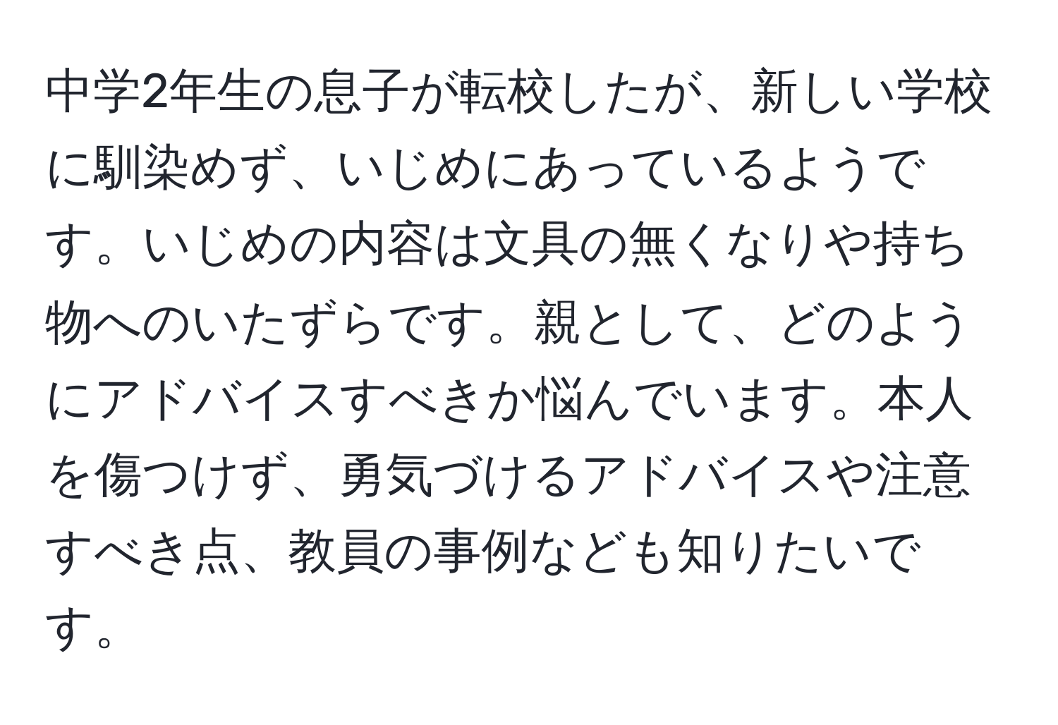 中学2年生の息子が転校したが、新しい学校に馴染めず、いじめにあっているようです。いじめの内容は文具の無くなりや持ち物へのいたずらです。親として、どのようにアドバイスすべきか悩んでいます。本人を傷つけず、勇気づけるアドバイスや注意すべき点、教員の事例なども知りたいです。