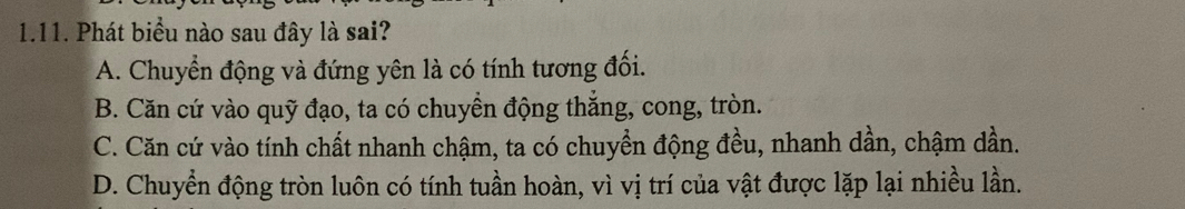 Phát biểu nào sau đây là sai?
A. Chuyển động và đứng yên là có tính tương đối.
B. Căn cứ vào quỹ đạo, ta có chuyển động thắng, cong, tròn.
C. Căn cứ vào tính chất nhanh chậm, ta có chuyền động đều, nhanh dần, chậm dần.
D. Chuyển động tròn luôn có tính tuần hoàn, vì vị trí của vật được lặp lại nhiều lần.