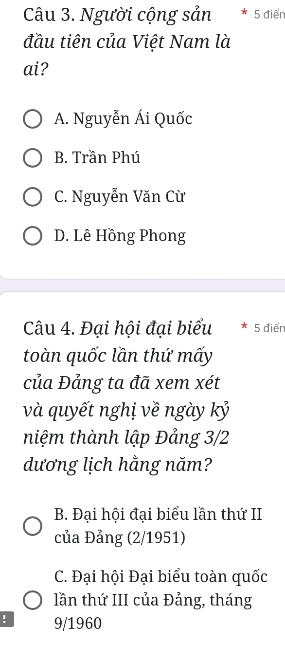 Người cộng sản * 5 điển
đầu tiên của Việt Nam là
ai?
A. Nguyễn Ái Quốc
B. Trần Phú
C. Nguyễn Văn Cừ
D. Lê Hồng Phong
Câu 4. Đại hội đại biểu 5 điển
toàn quốc lần thứ mấy
của Đảng ta đã xem xét
và quyết nghị về ngày kỷ
niệm thành lập Đảng 3/2
dương lịch hằng năm?
B. Đại hội đại biểu lần thứ II
của Đảng (2/1951)
C. Đại hội Đại biểu toàn quốc
lần thứ III của Đảng, tháng
! 9/1960