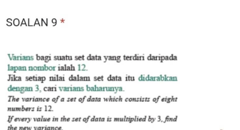 SOALAN 9 * 
Varians bagi suatu set data yang terdiri daripada 
lapan nombor ialah 12. 
Jika setiap nilai dalam set data itu didarabkan 
dengan 3, cari varians baharunya. 
The variance of a set of data which consists of eight 
numbers is 12. 
If every value in the set of data is multiplied by 3, find 
the new variance.