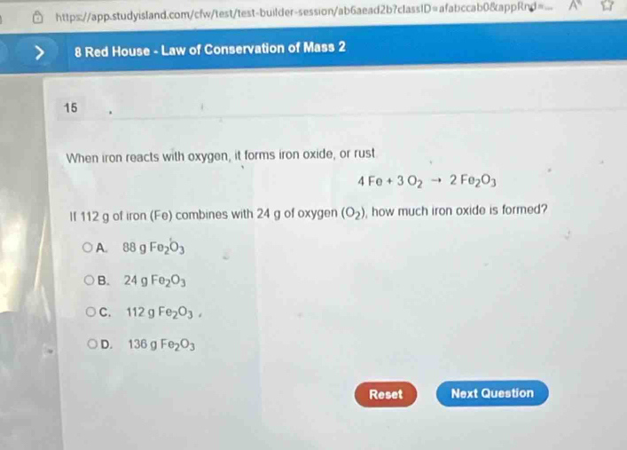 Red House - Law of Conservation of Mass 2
15
When iron reacts with oxygen, it forms iron oxide, or rust
4Fe+3O_2to 2Fe_2O_3
If 112 g of iron (Fe) combines with 24 g of oxygen (O_2) , how much iron oxide is formed?
A. 88gFe_2O_3
B. 24gFe_2O_3
C. 112gFe_2O_3,
D. 136gFe_2O_3
Reset Next Question