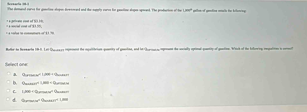 Scenario 10-1
The demand curve for gasoline slopes downward and the supply curve for gasoline slopes upward. The production of the 1,000^(th) gallon of gasoline entails the following:
a private cost of $3.10;
a social cost of $3.55;
* a value to consumers of $3.70.
Refer to Scenario 10-1. Let QMARκET represent the equilibrium quantity of gasoline, and let Qορτιм∪м represent the socially optimal quantity of gasoline. Which of the following inequalities is correct?
Select one:
a. QoPTIMUM<1,000
b. Q_MARKET<1,000 oPTIMUM
C. 1,000
d. QorTMUM <1,000