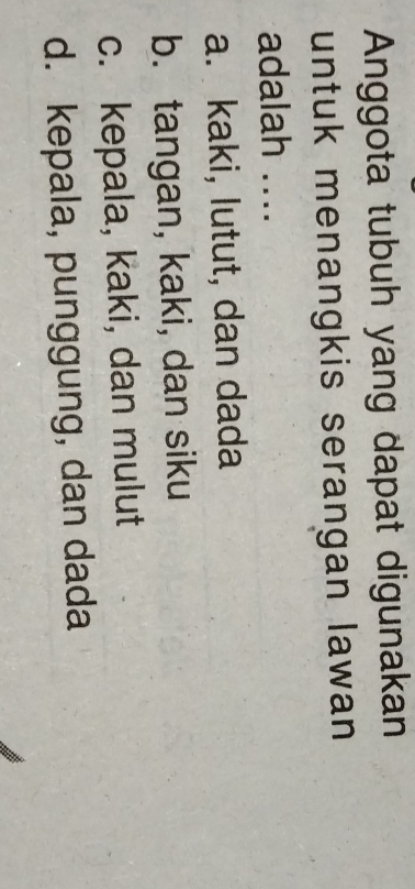 Anggota tubuh yang dapat digunakan
untuk menangkis serangan lawan 
adalah ....
a. kaki, lutut, dan dada
b. tangan, kaki, dan siku
c. kepala, kaki, dan mulut
d. kepala, punggung, dan dada