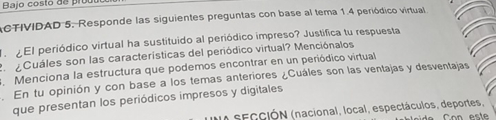 Bajo costo de prout 
ACTIVIDAD 5. Responde las siguientes preguntas con base al tema 1.4 periódico virtual 
l El periódico virtual ha sustituido al periódico impreso? Justifica tu respuesta 
Cuáles son las características del periódico virtual? Menciónalos 
. Menciona la estructura que podemos encontrar en un periódico virtual 
. En tu opinión y con base a los temas anteriores ¿Cuáles son las ventajas y desventajas 
que presentan los periódicos impresos y digitales 
NA SECCIÓN (nacional, local, espectáculos, deportes,