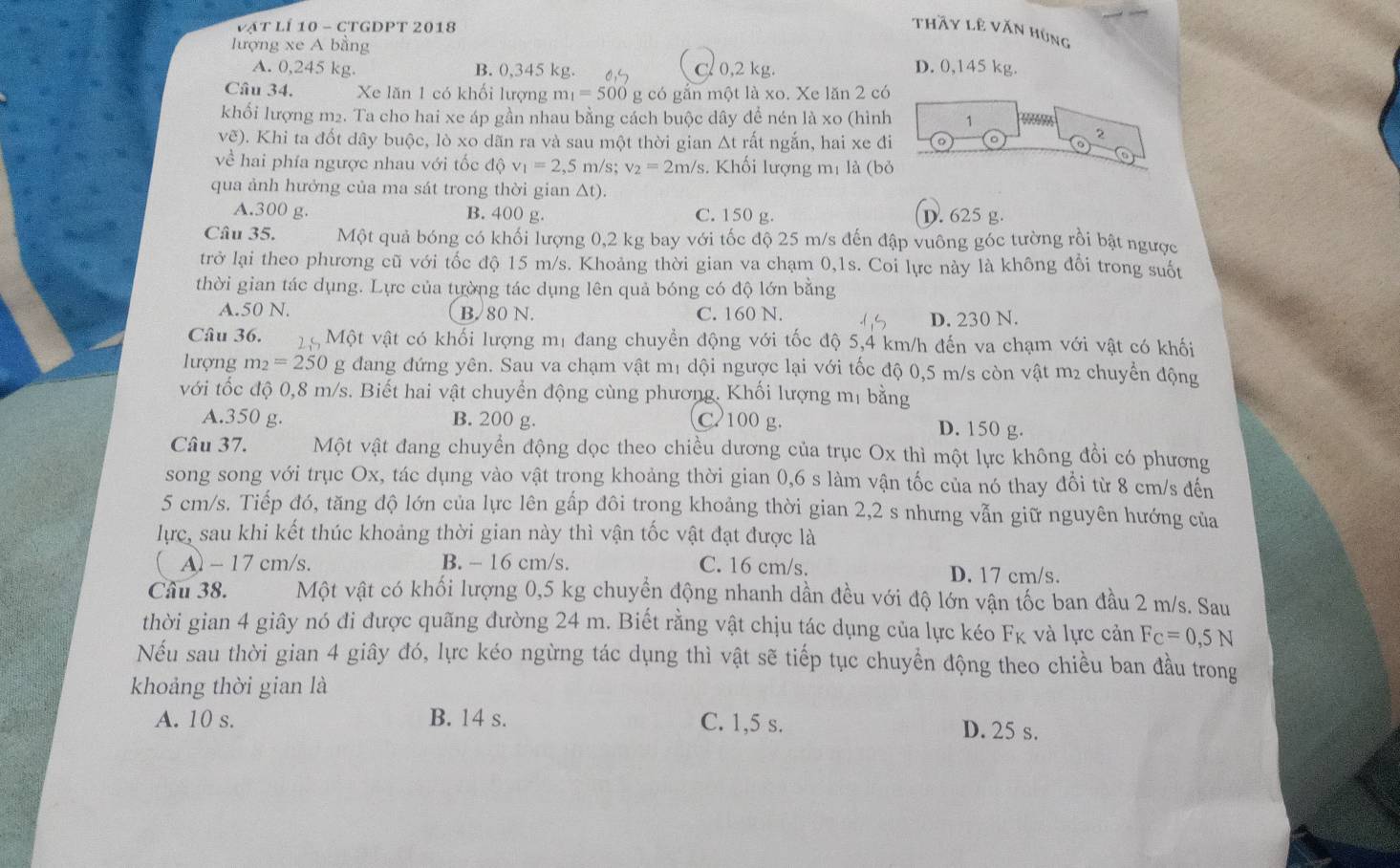 vật lí 10 - ctgDPt 2018
thầy lê văn húng
lượng xe A bằng D. 0,145 kg.
A. 0,245 kg. B. 0,345 kg. C. 0,2 kg
Câu 34. Xe lăn 1 có khối lượng m_1=500 g có gắn một là xo. Xe lăn 2 có
khối lượng m2. Ta cho hai xe áp gần nhau bằng cách buộc dây để nén là xo (hình 1
vẽ). Khi ta đốt dây buộc, lò xo dãn ra và sau một thời gian Δt rất ngắn, hai xe đi 。
2
về hai phía ngược nhau với tốc c dphi v_1=2,5 m/s v_2=2m/s. Khối lượng mị là (bỏ
qua ảnh hưởng của ma sát trong thời gian a 1 t).
A.300 g. B. 400 g. C. 150 g. D. 625 g.
Câu 35. Một quả bóng có khối lượng 0,2 kg bay với tốc độ 25 m/s đến đập vuông góc tường rồi bật ngược
trở lại theo phương cũ với tốc độ 15 m/s. Khoảng thời gian va chạm 0,1s. Coi lực này là không đổi trong suốt
thời gian tác dụng. Lực của tường tác dụng lên quả bóng có độ lớn bằng
A.50 N. B. 80 N. C. 160 N. D. 230 N.
Câu 36.  Một vật có khối lượng mị đang chuyển động với tốc độ 5,4 km/h đến va chạm với vật có khối
lượng m_2=250g : dang đứng yên. Sau va chạm vật m1 dội ngược lại với tốc độ 0,5 m/s còn vật m2 chuyển động
với tốc độ 0,8 m/s. Biết hai vật chuyển động cùng phương. Khối lượng mị bằng
A.350 g. B. 200 g. C 100 g. D. 150 g.
Câu 37. Một vật đang chuyển động dọc theo chiều dương của trục Ox thì một lực không đổi có phương
song song với trục Ox, tác dụng vào vật trong khoảng thời gian 0,6 s làm vận tốc của nó thay đổi từ 8 cm/s đến
5 cm/s. Tiếp đó, tăng độ lớn của lực lên gấp đôi trong khoảng thời gian 2,2 s nhưng vẫn giữ nguyên hướng của
lực, sau khi kết thúc khoảng thời gian này thì vận tốc vật đạt được là
( A) - 17 cm/s. B. - 16 cm/s. C. 16 cm/s. D. 17 cm/s.
Câu 38. Một vật có khối lượng 0,5 kg chuyển động nhanh dần đều với độ lớn vận tốc ban đầu 2 m/s. Sau
thời gian 4 giây nó đi được quãng đường 24 m. Biết rằng vật chịu tác dụng của lực kéo F_K và lực cản Fc=0,5N
Nếu sau thời gian 4 giây đó, lực kéo ngừng tác dụng thì vật sẽ tiếp tục chuyển động theo chiều ban đầu trong
khoảng thời gian là
A. 10 s. B. 14 s. C. 1,5 s. D. 25 s.