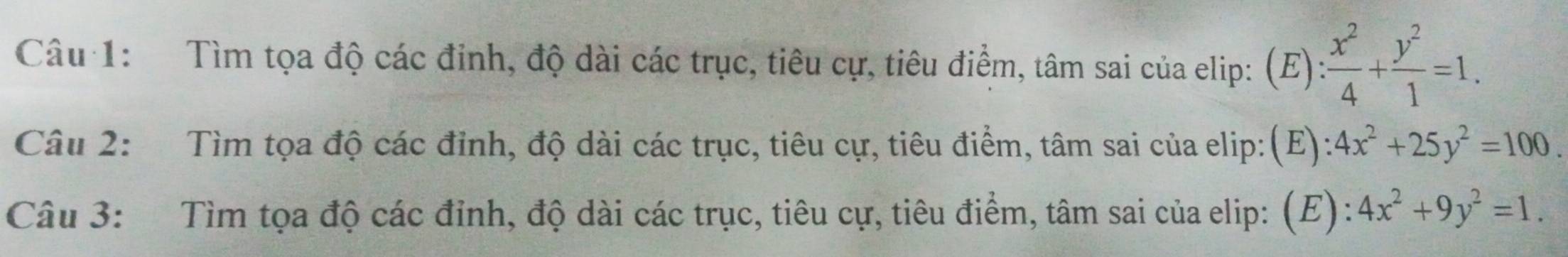 Tìm tọa độ các đinh, độ dài các trục, tiêu cự, tiêu điểm, tâm sai của elip: (E): x^2/4 + y^2/1 =1. 
Câu 2: Tìm tọa độ các đỉnh, độ dài các trục, tiêu cự, tiêu điểm, tâm sai của elip:(E): 4x^2+25y^2=100. 
Câu 3: Tìm tọa độ các đỉnh, độ dài các trục, tiêu cự, tiêu điểm, tâm sai của elip: (E): 4x^2+9y^2=1.