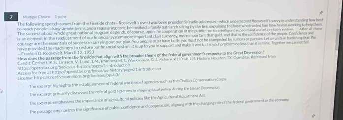 The following speech comes from the Fireside chats—Roosevelt's over two dozen presidential radio addresses—which underscored Roosevelt's savvy in understanding how best
to reach people. Using simple terms and a reassuring tone, he invoked a family patriarch sitting by the fire, explaining to those who trusted him how he was working to help them.
The success of our whole great national program depends, of course, upon the cooperation of the public—on its intelligent support and use of a reliable system. ... After all, there
is an element in the readjustment of our financial system more important than currency, more important than gold, and that is the confdence of the people. Confdence and
courage are the essentials of success in carrying out our plan. You people must have faith: you must not be stampeded by rumors or guesses. Let us unite in banishing fear. We
have provided the machinery to restore our financial system; it is up to you to support and make it work. It is your problem no less than it is mine. Together we cannot fail
— Franklin D. Roosevelt, March 12, 1933.
How does the passage from the fireside chat align with the broader theme of the federal government's response to the Great Depression?
Credit: Corbett, P. S., Janssen, V., Lund, J. M., Pfannestiel, T.,, Waskiewicz, S., & Vickery, P. (2014). U.S. History. Houston, TX: OpenStax. Retrieved from
https://openstax.org/books/us-history/pages/1-introduction
Access for free at https://openstax.org/books/us-history/pages/1-introduction
License: https://creativecommons.org/licenses/by/4.0/
The excerpt highlights the establishment of federal work relief agencies such as the Civilian Conservation Corps.
The excerpt primarily discusses the role of gold reserves in shaping fiscal policy during the Great Depression.
The excerpt emphasizes the importance of agricultural policies like the Agricultural Adjustment Act.
The passage emphasizes the significance of public confidence and cooperation, aligning with the changing role of the federal government in the economy.