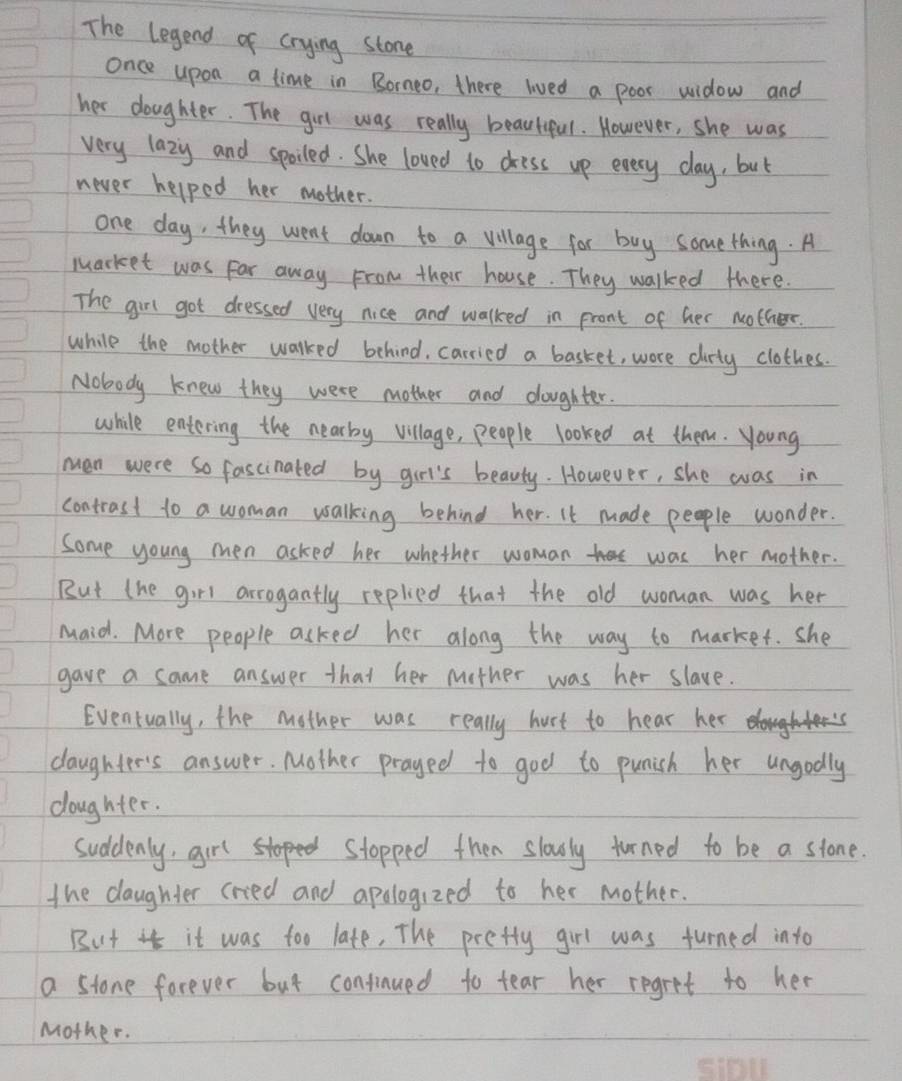The legend of crying stone 
once upon a time in Borneo, there lived a poor widow and 
her doughter. The girl was really beautiful. However, she was 
very lazy and spoiled. She loved to dress up every day, but 
never helped her mother. 
one day, they went down to a village for buy some thing. A 
market was Far away From their house. They walked there. 
The girl got dressed very nice and walked in pront of her nother. 
while the mother walked behind, carried a basket, wore dirty clothes. 
Nobody knew they were mother and doughter. 
while entering the nearby village, people looked at them. young 
man were so fascinated by girl's beauty. However, she was in 
contrast to a woman walking behind her. It made people wonder. 
Some young men asked her whether woman was her mother. 
But the girl arrogantly replied that the old woman was her 
maid. More people asked her along the way to market. she 
gave a same answer that her mether was her slave. 
Eventually, the mother was really hurt to hear her 
daughter's answer. Mother prayed to god to punish her ungodly 
doughter. 
suddenly, girl stopped then slowly turned to be a stone. 
the daughter cried and apologized to her mother. 
But it was too late, The prefty girl was turned into 
a stone forever but confinued to tear her regret to her 
Mother.