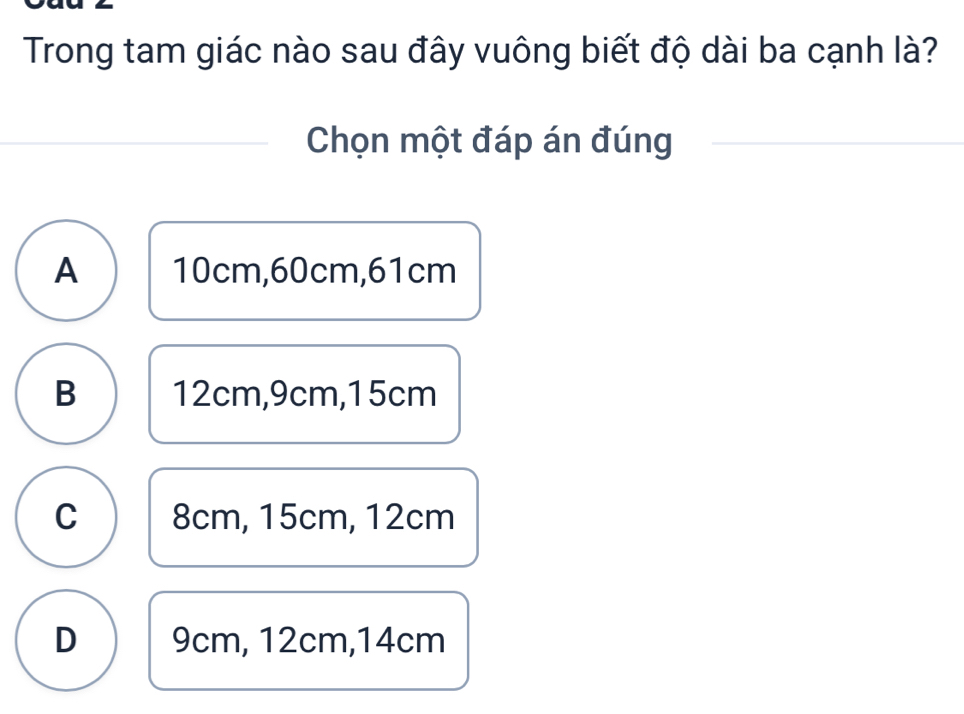 Trong tam giác nào sau đây vuông biết độ dài ba cạnh là?
Chọn một đáp án đúng
A 10cm, 60cm, 61cm
B 12cm, 9cm, 15cm
C 8cm, 15cm, 12cm
D 9cm, 12cm, 14cm