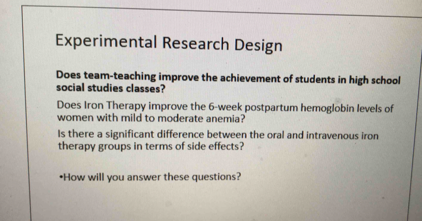 Experimental Research Design 
Does team-teaching improve the achievement of students in high school 
social studies classes? 
Does Iron Therapy improve the 6-week postpartum hemoglobin levels of 
women with mild to moderate anemia? 
Is there a significant difference between the oral and intravenous iron 
therapy groups in terms of side effects? 
How will you answer these questions?