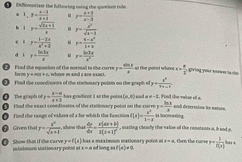 Differentiate the following using the quotient rule.
a 1.f= (x-1)/x+1  u y= (x+2)/x-3 
b i y= (sqrt(2x+1))/x  n y= x^2/sqrt(x-1) 
c ǐ y= (1-2x)/x^2+2  y= (4-x^2)/1+x 
d í y= ln 3x/x  u y= ln 2x/x^2 
2 Find the equation of the normal to the curve y= sin x/x  at the point where x= π /2  giving your answer in the
form y=mx+c , where m and c are exact.
Find the coordinates of the stationary points on the graph of y= x^2/2x-1 . 
4 The graph of y= (x-a)/x+2  has gradient 1 at the point (a,0) and a!= -2 , Find the value of a.
5 Find the exact coordinates of the stationary point on the curve y= ln x/x  and determine its nature.
Find the range of values of x for which the function f(x)= x^2/1-x  is increasing.
7 Given that y= x^2/sqrt(x+1)  , show that  dy/dx =frac x(ax+b)2(x+1)^p , stating clearly the value of the constants a, b and p.
8 Show that if the curve y=f(x) has a maximum stationary point at x=a , then the curve y= 1/f(x)  has a
minimum stationary point at x=a as long as f(a)!= 0.