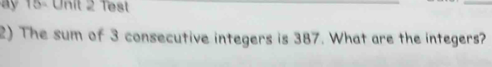 15- Unit 2 Test 
_ 
2) The sum of 3 consecutive integers is 387. What are the integers?