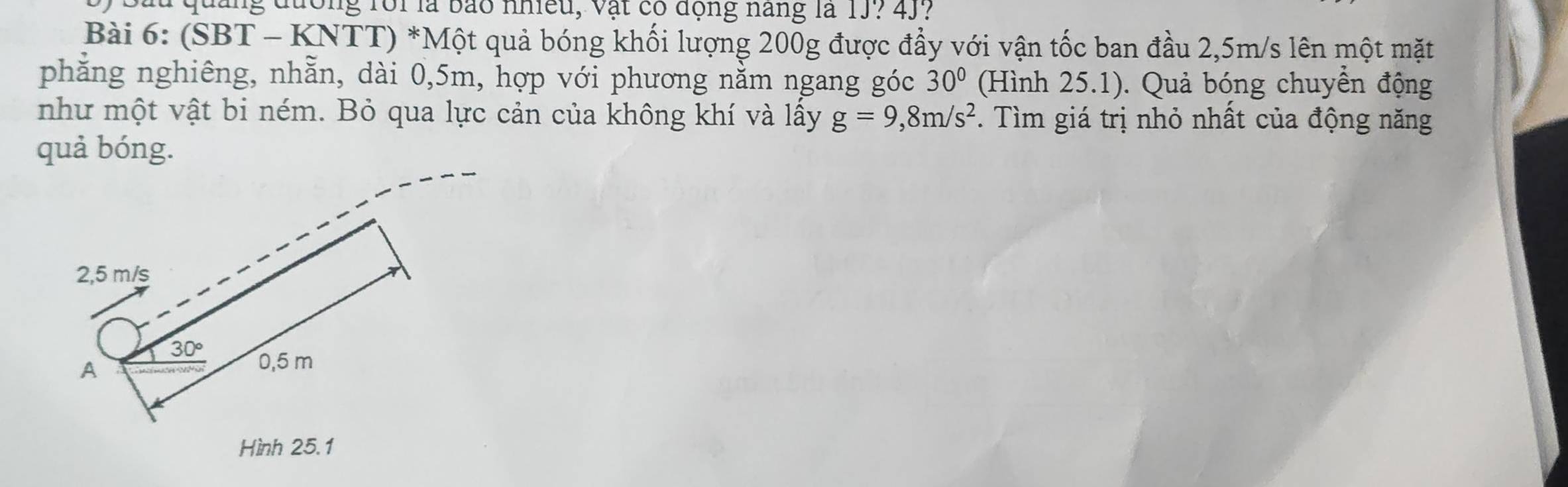 Sau quảng đường rôi là bảo nhiều, vật có động năng là 1J? 4J 
Bài 6: (SBT - KNTT) *Một quả bóng khối lượng 200g được đầy với vận tốc ban đầu 2,5m/s lên một mặt 
phẳng nghiêng, nhằn, dài 0,5m, hợp với phương nằm ngang góc 30° (Hình 25.1). Quả bóng chuyền động 
như một vật bi ném. Bỏ qua lực cản của không khí và lấy g=9,8m/s^2. Tìm giá trị nhỏ nhất của động năng 
quả bóng.
2,5 m/s
30° 0,5 m
A 
Hình 25.1