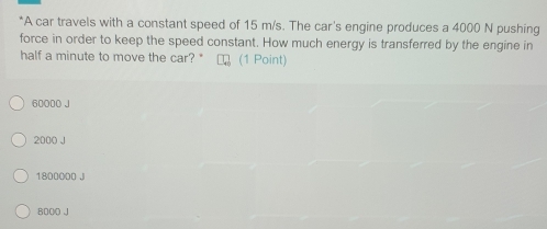 A car travels with a constant speed of 15 m/s. The car's engine produces a 4000 N pushing
force in order to keep the speed constant. How much energy is transferred by the engine in
half a minute to move the car? " (1 Point)
60000 J
2000 J
1800000 J
6000 J