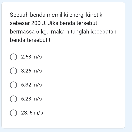 Sebuah benda memiliki energi kinetik
sebesar 200 J. Jika benda tersebut
bermassa 6 kg. maka hitunglah kecepatan
benda tersebut !
2.63 m/s
3.26 m/s
6.32 m/s
6.23 m/s
23. 6 m/s