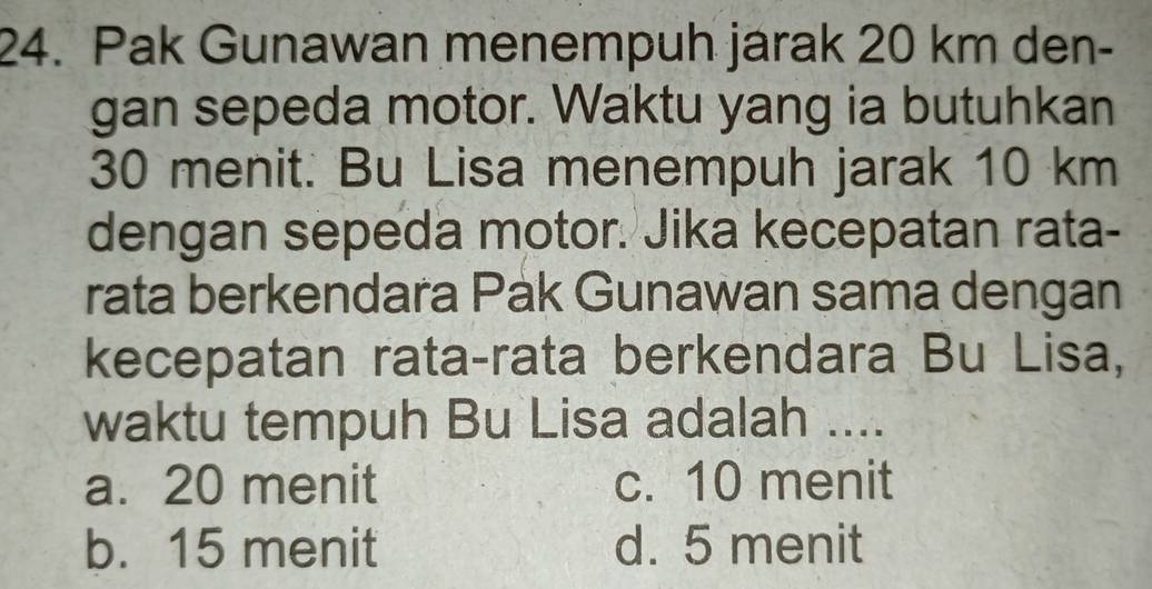 Pak Gunawan menempuh jarak 20 km den-
gan sepeda motor. Waktu yang ia butuhkan
30 menit. Bu Lisa menempuh jarak 10 km
dengan sepeda motor. Jika kecepatan rata-
rata berkendara Pak Gunawan sama dengan
kecepatan rata-rata berkendara Bu Lisa,
waktu tempuh Bu Lisa adalah ....
a. 20 menit c. 10 menit
b. 15 menit d. 5 menit