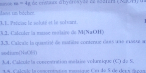 nasse m=4g de cristaux d'hydroxyde de sodium (NãOH) ua 
dans un bécher. 
3.1. Précise le soluté et le solvant. 
3.2. Calculer la masse molaire de M (NaOH) 
3.3. Calcule la quantité de matière contenue dans une masse m 
sodium(NaOH) 
3.4. Calcule la concentration molaire volumique (C) de S. 
3.5. Calcule la concentration massique Cm de S de deux façon