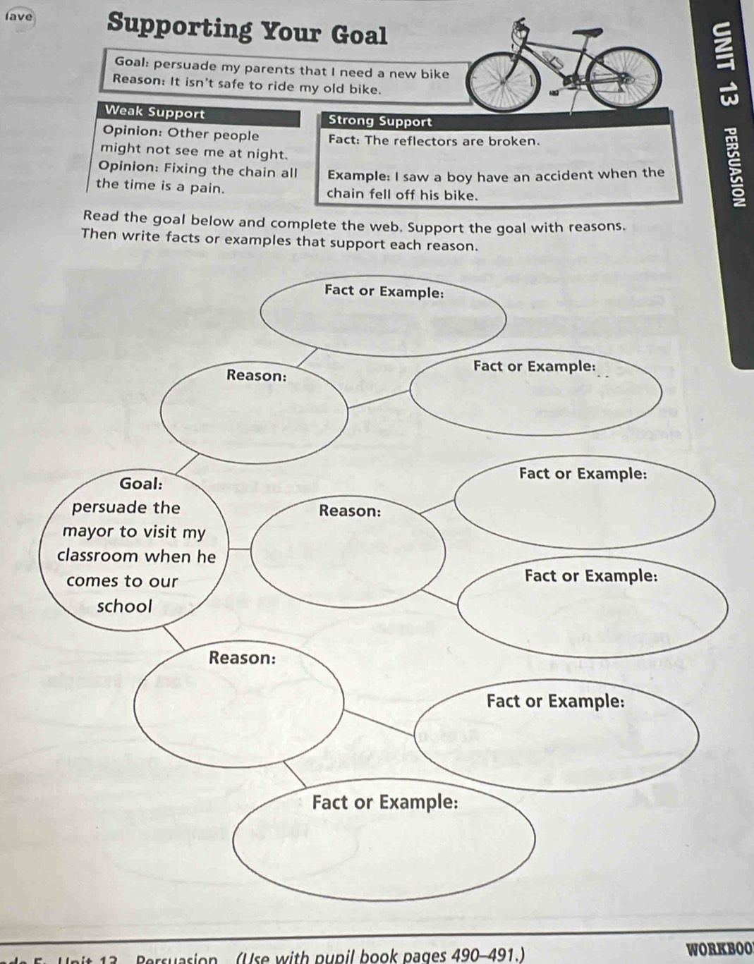 lave Supporting Your Goal 
Goal: persuade my parents that I need a new bike 
Reason: It isn't safe to ride my old bike. 
Weak Support Strong Support 
Opinion: Other people Fact: The reflectors are broken. 
might not see me at night. 
Opinion: Fixing the chain all Example: I saw a boy have an accident when the 
the time is a pain. chain fell off his bike. 
: 
Read the goal below and complete the web. Support the goal with reasons. 
Then write facts or examples that support each reason. 
ersuasion (Use with pupil book pages 490-491.) WORKBOO