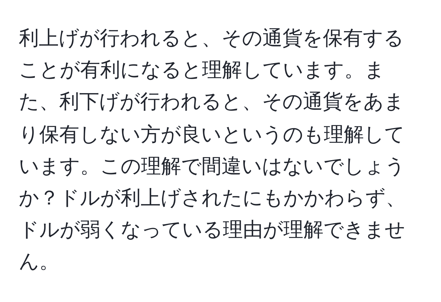 利上げが行われると、その通貨を保有することが有利になると理解しています。また、利下げが行われると、その通貨をあまり保有しない方が良いというのも理解しています。この理解で間違いはないでしょうか？ドルが利上げされたにもかかわらず、ドルが弱くなっている理由が理解できません。