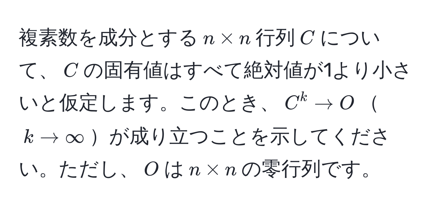 複素数を成分とする$n * n$行列$C$について、$C$の固有値はすべて絶対値が1より小さいと仮定します。このとき、$C^k to O$$k to ∈fty$が成り立つことを示してください。ただし、$O$は$n * n$の零行列です。