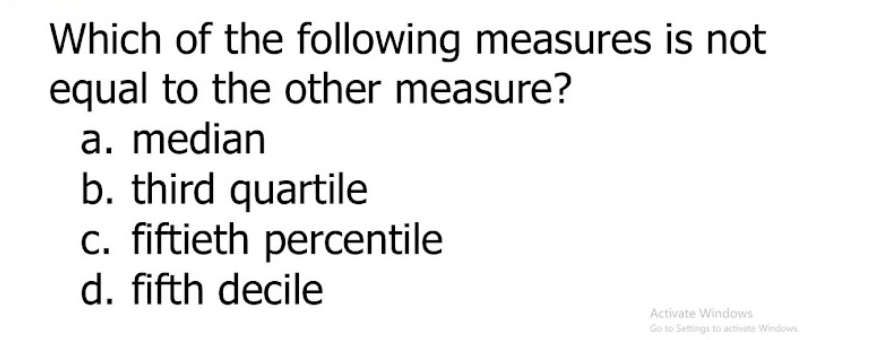 Which of the following measures is not
equal to the other measure?
a. median
b. third quartile
c. fiftieth percentile
d. fifth decile
Activate Windows
Go to Settings to activate Windows.